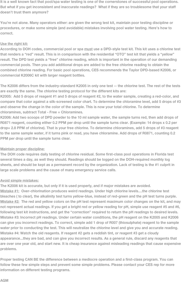 It is a well known fact that pool/spa water testing is one of the cornerstones of successful pool operations. But what if you get inconsistent and inaccurate readings?  What if they are so troublesome that your staff doesn’t trust them anymore?

You’re not alone. Many operators either: are given the wrong test kit, maintain poor testing discipline or procedures, or make some simple (and avoidable) mistakes involving pool water testing. Here’s how to correct.

Use the right kit:
According to DOH codes, commercial pool or spa must use a DPD-style test kit. This kit uses a chlorine test that renders a “red” result. This is in comparison with the residential “OTO” test kit that yields a “yellow” result. The DPD test yields a “free” chlorine reading, which is important in the operation of our demanding commercial pools. Then you add additional drops are added to the free chlorine reading to obtain the combined chlorine reading. For basic pool operations, CES recommends the Taylor DPD-based K2006, or commercial K2006C kit with larger reagent bottles.
 
The K2006 differs from the industry-standard K2005 in only one test -- the chlorine test. The rest of the tests are exactly the same. The chlorine testing protocol for the different kits are: 
K2005:  Add 5 drops of reagent #1 and 5 drops of reagent #2, to the water sample, creating a red-color, and compare that color against a silk-screened color chart. To determine the chloramine level, add 5 drops of #3 and observe the change in the color of the sample. This is now your total chlorine. To determine chloramines, subtract Total - Free = Chloramines.
K2006: Add two scoops of DPD powder to the 10 ml sample water, the sample turns red, then add drops of R0871 reagent, counting either 0.2 PPM per drop until the sample turns clear. (Example: 14 drops x 0.2 per drop= 2.8 PPM of chlorine). That is your free chlorine. To determine chloramines, add 5 drops of #3 reagent to the same sample water, if it turns pink or read, you have chloramine. Add drops of R0871, counting 0.2 PPM per drop until the sample turns clear. 

Maintain proper discipline:
The DOH code requires daily testing of chlorine residual. Some first-class pool operations in Florida test several times a day, as well they should. Readings should be logged on the DOH-required monthly log sheets, and should be kept as a permanent record by the organization. Lack of testing is the #1 culprit in large scale problems and the cause of many emergency service calls.

Avoid simple mistakes:
The K2006 kit is accurate, but only if it is used properly, and if major mistakes are avoided. 
Mistake #1:  Over-chlorination produces weird readings. Under high chlorine levels....the chlorine test bleaches ( to clear), the alkalinity test turns yellow-blue, instead of red-green and the pH test turns purple. Mistake #2:  The red and yellow colors on the pH test represent maximum color changes on the kit, and may not represent actual readings. If you get a bright red or yellow reading for pH, simple use reagent #5 and #6, following test kit instructions, and get the “correction” required to return the pH readings to desired levels.
Mistake #3: Incorrect pH readings. Under certain water conditions, the pH reagent on the K2005 and K2006 can give you incorrect readings. To correct, simple add 1 drop of R007 (thiosulphate) reagent to the sample water prior to conducting the test. This will neutralize the chlorine level and give you and accurate reading.
Mistake #4: Watch the old reagents. If reagent #2 gets a reddish tint, or reagent #3 get a cloudy appearance...they are bad, and can give you incorrect results. As a general rule, discard any reagents that are over one year old, and start new. It is cheap insurance against misleading readings that cause expensive problems.

Proper testing CAN BE the difference between a mediocre operation and a first-class program. You can follow these few simple steps and prevent some simple problems. Please contact your CES rep for more information on different testing programs.

AGM


 


