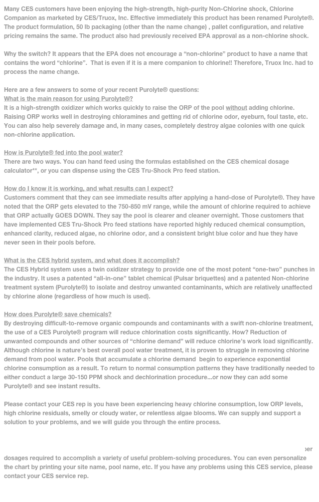 Many CES customers have been enjoying the high-strength, high-purity Non-Chlorine shock, Chlorine Companion as marketed by CES/Truox, Inc. Effective immediately this product has been renamed Purolyte®. The product formulation, 50 lb packaging (other than the name change) , pallet configuration, and relative pricing remains the same. The product also had previously received EPA approval as a non-chlorine shock.

Why the switch? It appears that the EPA does not encourage a “non-chlorine” product to have a name that contains the word “chlorine”.  That is even if it is a mere companion to chlorine!! Therefore, Truox Inc. had to process the name change.

Here are a few answers to some of your recent Purolyte® questions:
What is the main reason for using Purolyte®?
It is a high-strength oxidizer which works quickly to raise the ORP of the pool without adding chlorine. Raising ORP works well in destroying chloramines and getting rid of chlorine odor, eyeburn, foul taste, etc. You can also help severely damage and, in many cases, completely destroy algae colonies with one quick non-chlorine application. 

How is Purolyte® fed into the pool water?
There are two ways. You can hand feed using the formulas established on the CES chemical dosage calculator**, or you can dispense using the CES Tru-Shock Pro feed station.

How do I know it is working, and what results can I expect?
Customers comment that they can see immediate results after applying a hand-dose of Purolyte®. They have noted that the ORP gets elevated to the 750-850 mV range, while the amount of chlorine required to achieve that ORP actually GOES DOWN. They say the pool is clearer and cleaner overnight. Those customers that have implemented CES Tru-Shock Pro feed stations have reported highly reduced chemical consumption, enhanced clarity, reduced algae, no chlorine odor, and a consistent bright blue color and hue they have never seen in their pools before.

What is the CES hybrid system, and what does it accomplish?
The CES Hybrid system uses a twin oxidizer strategy to provide one of the most potent “one-two” punches in the industry. It uses a patented “all-in-one” tablet chemical (Pulsar briquettes) and a patented Non-chlorine treatment system (Purolyte®) to isolate and destroy unwanted contaminants, which are relatively unaffected by chlorine alone (regardless of how much is used). 

How does Purolyte® save chemicals?
By destroying difficult-to-remove organic compounds and contaminants with a swift non-chlorine treatment, the use of a CES Purolyte® program will reduce chlorination costs significantly. How? Reduction of unwanted compounds and other sources of “chlorine demand” will reduce chlorine’s work load significantly. Although chlorine is nature’s best overall pool water treatment, it is proven to struggle in removing chlorine demand from pool water. Pools that accumulate a chlorine demand  begin to experience exponential chlorine consumption as a result. To return to normal consumption patterns they have traditionally needed to either conduct a large 30-150 PPM shock and dechlorination procedure...or now they can add some Purolyte® and see instant results.

Please contact your CES rep is you have been experiencing heavy chlorine consumption, low ORP levels, high chlorine residuals, smelly or cloudy water, or relentless algae blooms. We can supply and support a solution to your problems, and we will guide you through the entire process.

**The CES Chemical Dosing Calculator is simple to use. Log on to http://www.ceswaterquality.com/docs/chemcalc.pdf .  Save to your desktop. Enter your pool gallonage and press “calculate” to observe the proper dosages required to accomplish a variety of useful problem-solving procedures. You can even personalize the chart by printing your site name, pool name, etc. If you have any problems using this CES service, please contact your CES service rep.

